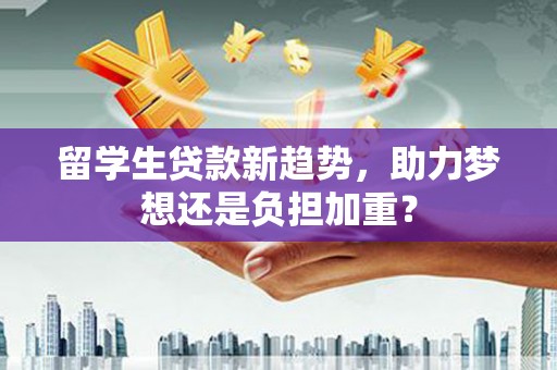 顺义留学生贷款新趋势，助力梦想还是负担加重？