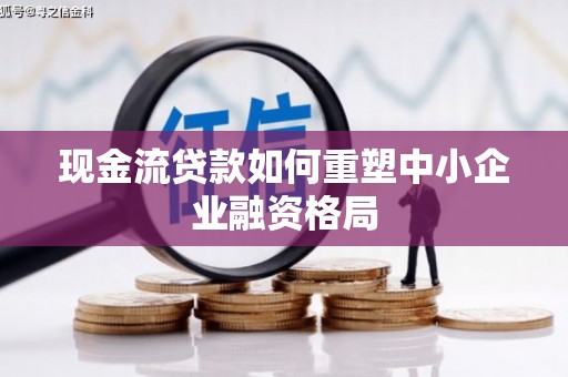顺义现金流贷款如何重塑中小企业融资格局