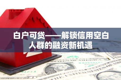 顺义白户可贷——解锁信用空白人群的融资新机遇