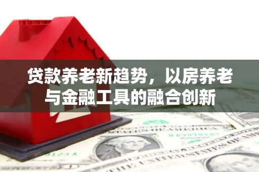 顺义贷款养老新趋势，以房养老与金融工具的融合创新